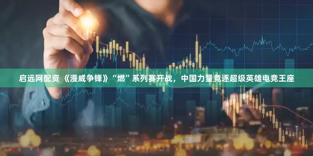 启远网配资 《漫威争锋》“燃”系列赛开战，中国力量竞逐超级英雄电竞王座