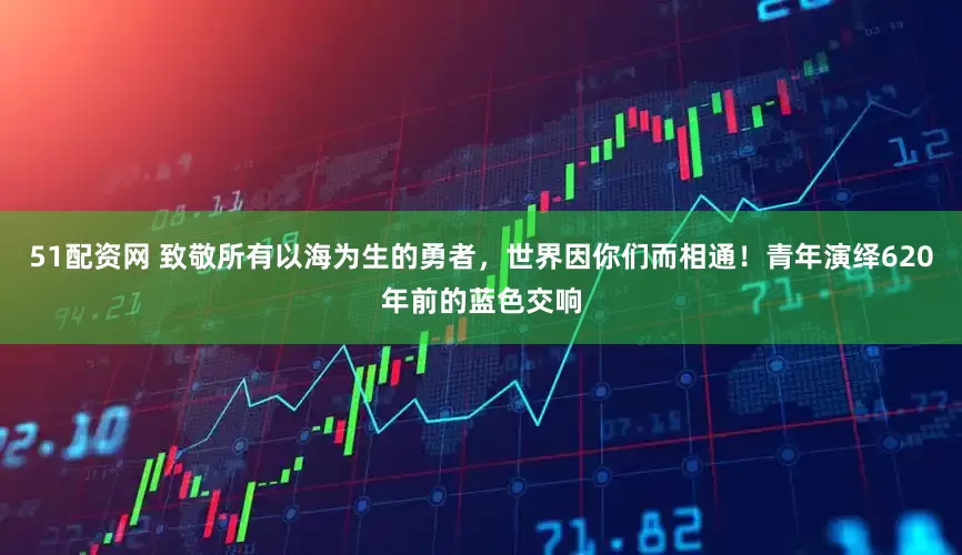 51配资网 致敬所有以海为生的勇者，世界因你们而相通！青年演绎620年前的蓝色交响