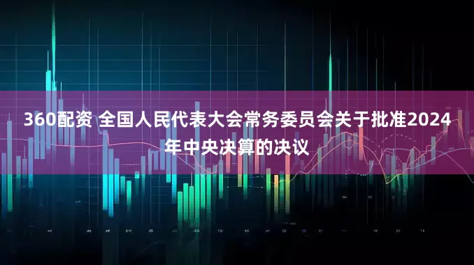 360配资 全国人民代表大会常务委员会关于批准2024年中央决算的决议