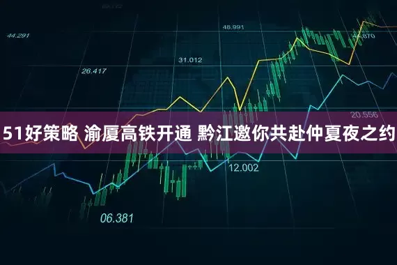 51好策略 渝厦高铁开通 黔江邀你共赴仲夏夜之约