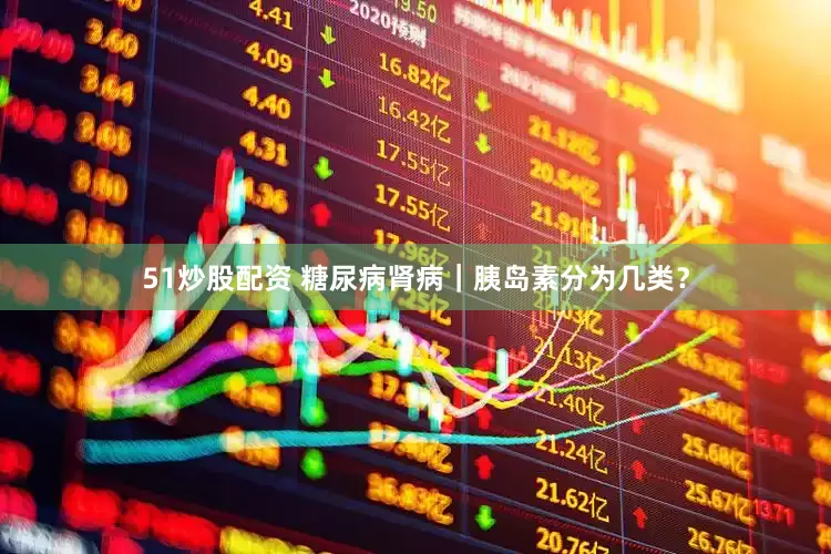 51炒股配资 糖尿病肾病｜胰岛素分为几类？
