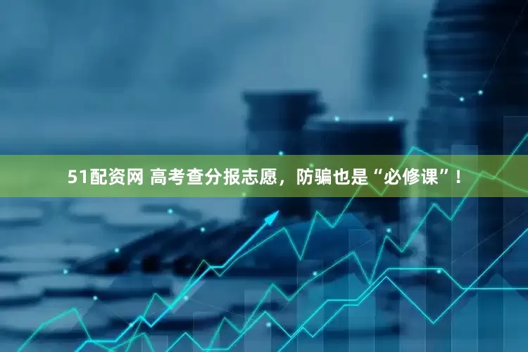 51配资网 高考查分报志愿，防骗也是“必修课”！