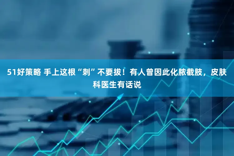 51好策略 手上这根“刺”不要拔！有人曾因此化脓截肢，皮肤科医生有话说