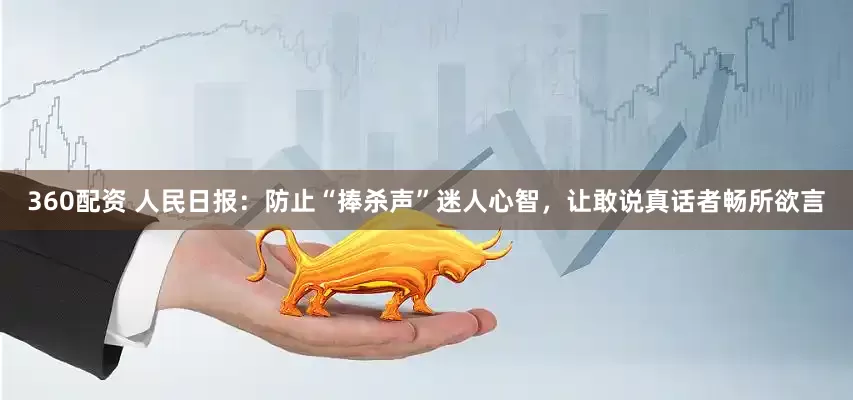 360配资 人民日报：防止“捧杀声”迷人心智，让敢说真话者畅所欲言
