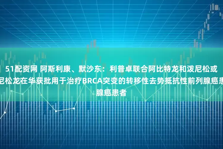 51配资网 阿斯利康、默沙东：利普卓联合阿比特龙和泼尼松或泼尼松龙在华获批用于治疗BRCA突变的转移性去势抵抗性前列腺癌患者