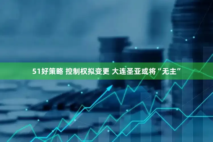 51好策略 控制权拟变更 大连圣亚或将“无主”