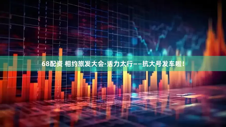 68配资 相约旅发大会·活力太行——抗大号发车啦！