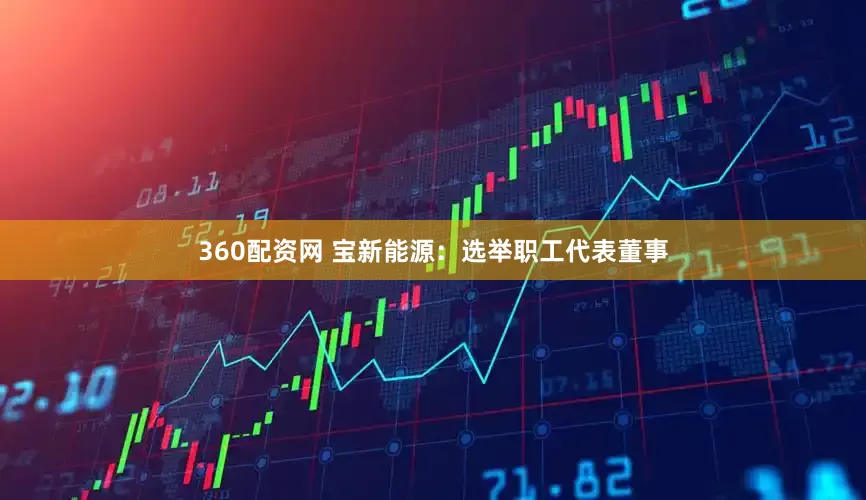 360配资网 宝新能源：选举职工代表董事