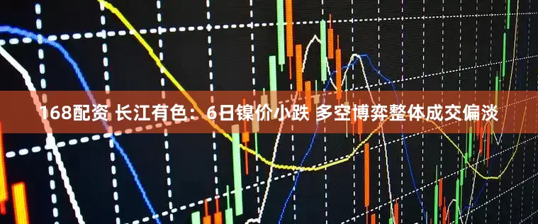 168配资 长江有色：6日镍价小跌 多空博弈整体成交偏淡