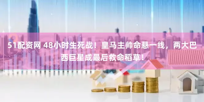 51配资网 48小时生死战！皇马主帅命悬一线，两大巴西巨星成最后救命稻草！