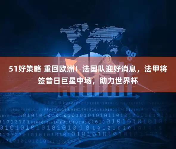 51好策略 重回欧洲！法国队迎好消息，法甲将签昔日巨星中场，助力世界杯