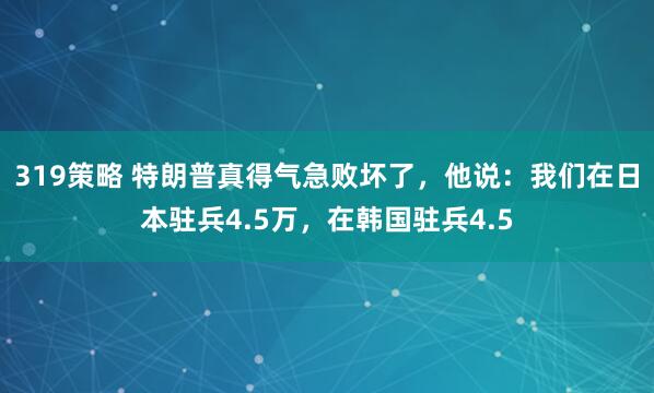 319策略 特朗普真得气急败坏了，他说：我们在日本驻兵4.5万，在韩国驻兵4.5